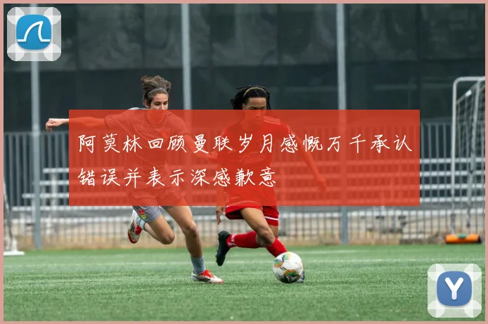 阿莫林回顾曼联岁月感慨万千承认错误并表示深感歉意